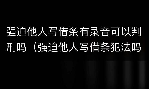 强迫他人写借条有录音可以判刑吗（强迫他人写借条犯法吗）