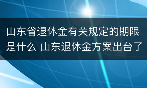 山东省退休金有关规定的期限是什么 山东退休金方案出台了吗