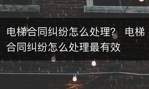 电梯合同纠纷怎么处理？ 电梯合同纠纷怎么处理最有效