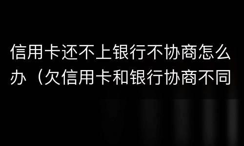 信用卡还不上银行不协商怎么办（欠信用卡和银行协商不同意怎么办）