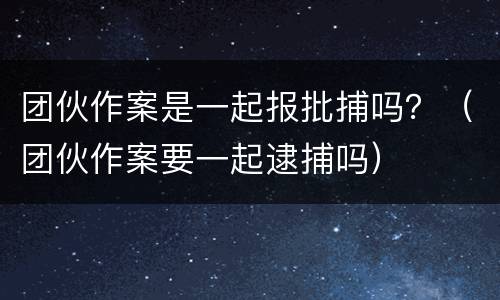 团伙作案是一起报批捕吗？（团伙作案要一起逮捕吗）