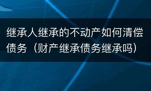 继承人继承的不动产如何清偿债务（财产继承债务继承吗）