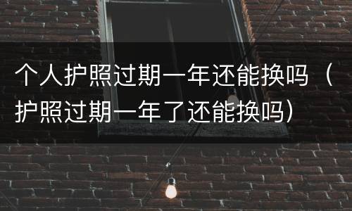 个人护照过期一年还能换吗（护照过期一年了还能换吗）