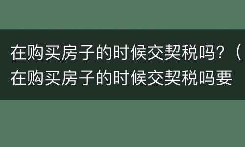 在购买房子的时候交契税吗?（在购买房子的时候交契税吗要交多少）