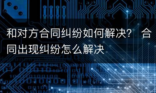和对方合同纠纷如何解决？ 合同出现纠纷怎么解决