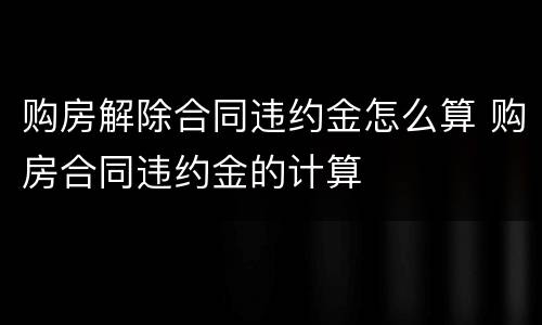 购房解除合同违约金怎么算 购房合同违约金的计算