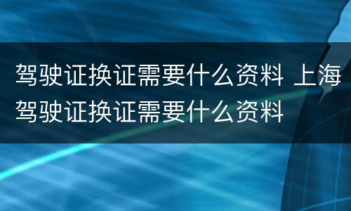 驾驶证换证需要什么资料 上海驾驶证换证需要什么资料