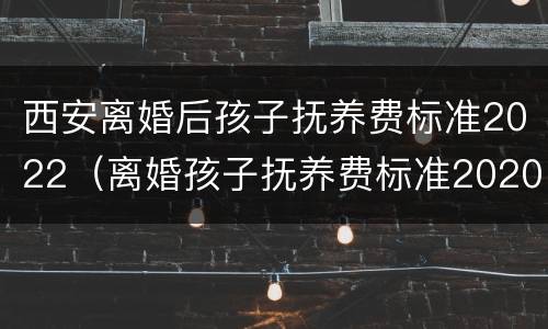 西安离婚后孩子抚养费标准2022（离婚孩子抚养费标准2020西安）