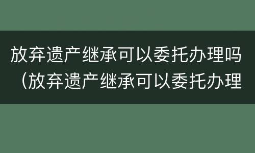 放弃遗产继承可以委托办理吗（放弃遗产继承可以委托办理吗要多久）