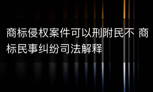 商标侵权案件可以刑附民不 商标民事纠纷司法解释