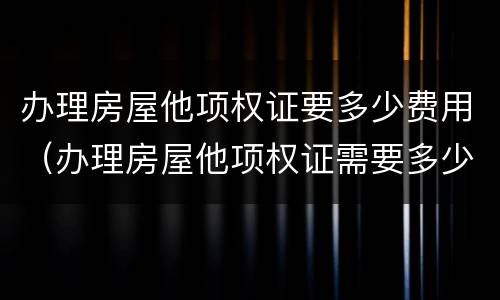 办理房屋他项权证要多少费用（办理房屋他项权证需要多少费用）