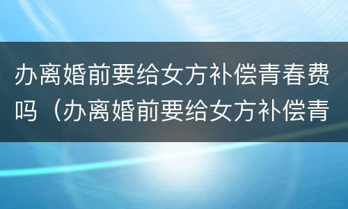 办离婚前要给女方补偿青春费吗（办离婚前要给女方补偿青春费吗怎么办）