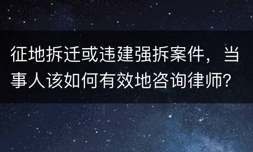 征地拆迁或违建强拆案件，当事人该如何有效地咨询律师？