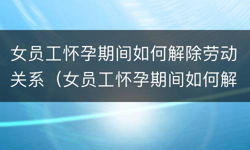 女员工怀孕期间如何解除劳动关系（女员工怀孕期间如何解除劳动关系合同）