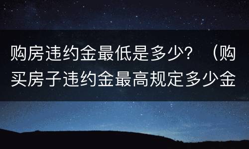 购房违约金最低是多少？（购买房子违约金最高规定多少金额）