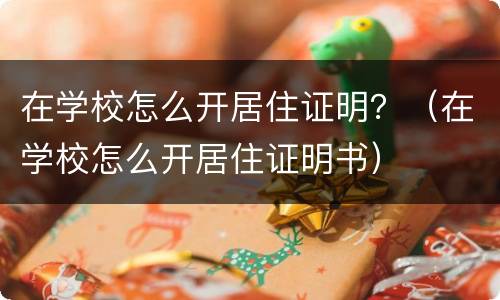 在学校怎么开居住证明？（在学校怎么开居住证明书）