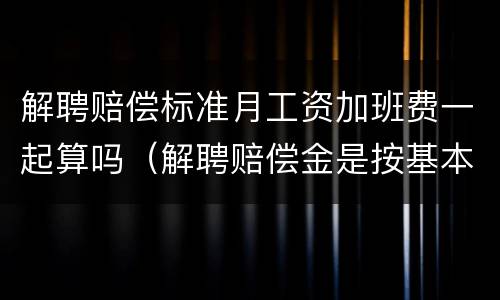 解聘赔偿标准月工资加班费一起算吗（解聘赔偿金是按基本工资赔偿吗）