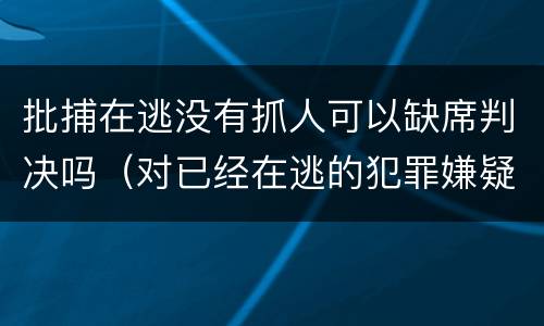 批捕在逃没有抓人可以缺席判决吗（对已经在逃的犯罪嫌疑人是否批准逮捕）