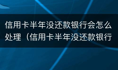 信用卡半年没还款银行会怎么处理（信用卡半年没还款银行会怎么处理的）