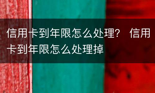 信用卡到年限怎么处理？ 信用卡到年限怎么处理掉