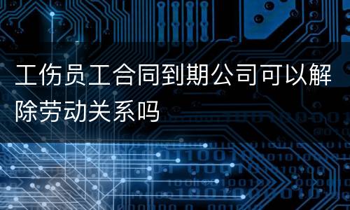 工伤员工合同到期公司可以解除劳动关系吗