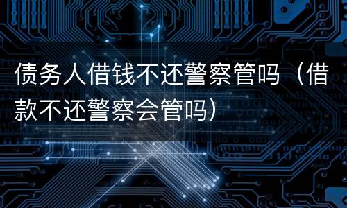 债务人借钱不还警察管吗（借款不还警察会管吗）