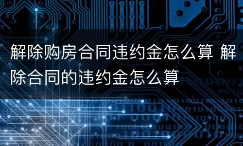 解除购房合同违约金怎么算 解除合同的违约金怎么算