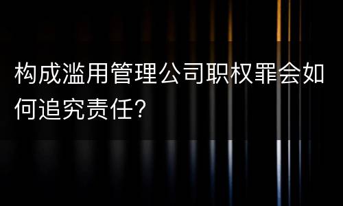 构成滥用管理公司职权罪会如何追究责任?
