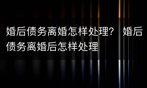 婚后债务离婚怎样处理？ 婚后债务离婚后怎样处理