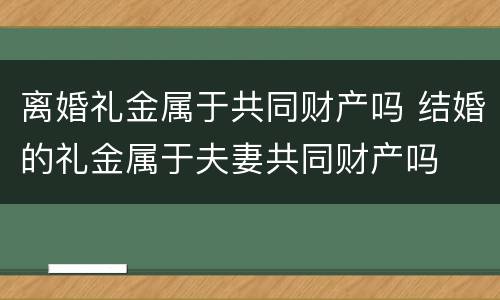 离婚礼金属于共同财产吗 结婚的礼金属于夫妻共同财产吗