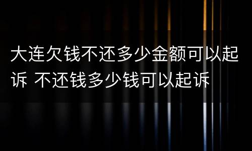大连欠钱不还多少金额可以起诉 不还钱多少钱可以起诉