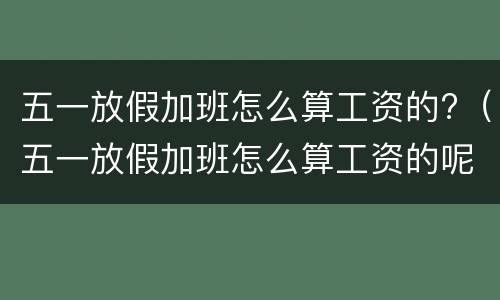 五一放假加班怎么算工资的?（五一放假加班怎么算工资的呢）