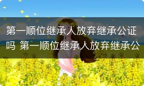 第一顺位继承人放弃继承公证吗 第一顺位继承人放弃继承公证吗要多少钱