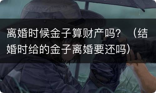 离婚时候金子算财产吗？（结婚时给的金子离婚要还吗）