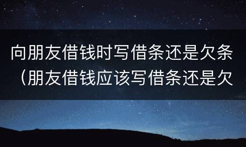 向朋友借钱时写借条还是欠条（朋友借钱应该写借条还是欠条）