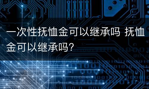 一次性抚恤金可以继承吗 抚恤金可以继承吗?