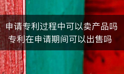 申请专利过程中可以卖产品吗 专利在申请期间可以出售吗