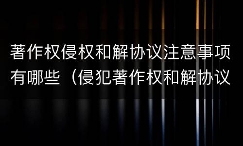 著作权侵权和解协议注意事项有哪些（侵犯著作权和解协议）