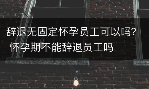 辞退无固定怀孕员工可以吗？ 怀孕期不能辞退员工吗