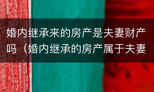 婚内继承来的房产是夫妻财产吗（婚内继承的房产属于夫妻共同财产吗）