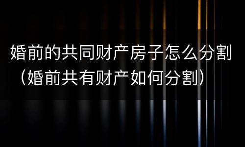 婚前的共同财产房子怎么分割（婚前共有财产如何分割）