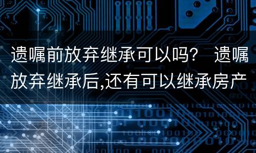 遗嘱前放弃继承可以吗？ 遗嘱放弃继承后,还有可以继承房产吗?
