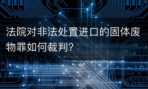 法院对非法处置进口的固体废物罪如何裁判?