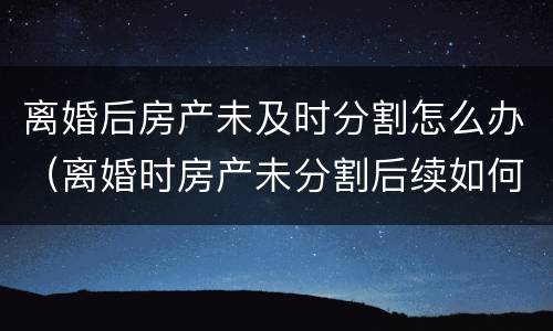 离婚后房产未及时分割怎么办（离婚时房产未分割后续如何分割）
