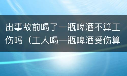 出事故前喝了一瓶啤酒不算工伤吗（工人喝一瓶啤酒受伤算工伤吗）