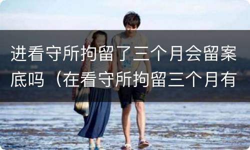 进看守所拘留了三个月会留案底吗（在看守所拘留三个月有没有犯罪记录）