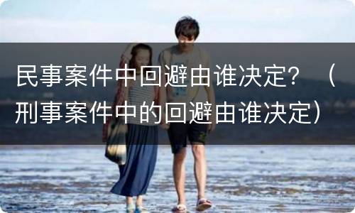 民事案件中回避由谁决定？（刑事案件中的回避由谁决定）