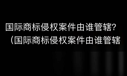 国际商标侵权案件由谁管辖？（国际商标侵权案件由谁管辖法院）