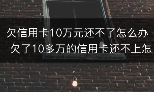 欠信用卡10万元还不了怎么办 欠了10多万的信用卡还不上怎么办
