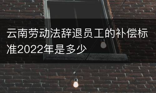 云南劳动法辞退员工的补偿标准2022年是多少